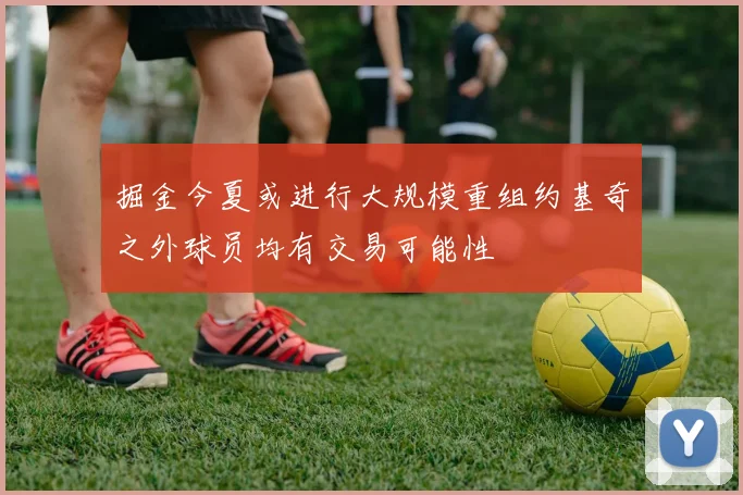 掘金今夏或进行大规模重组约基奇之外球员均有交易可能性