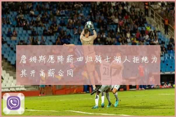 詹姆斯愿降薪回归骑士湖人拒绝为其开高薪合同