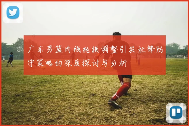 广东男篮内线轮换调整引发杜锋防守策略的深度探讨与分析