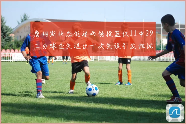 詹姆斯状态低迷两场投篮仅11中29三分球全失送出十次失误引发担忧