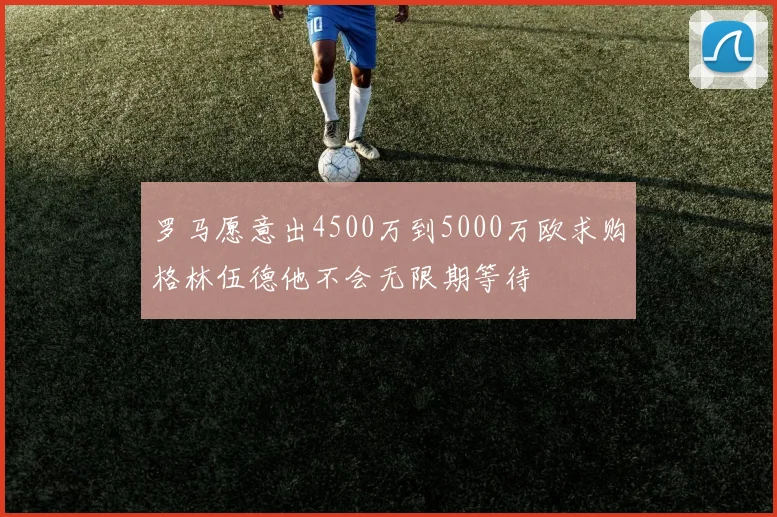 罗马愿意出4500万到5000万欧求购格林伍德他不会无限期等待