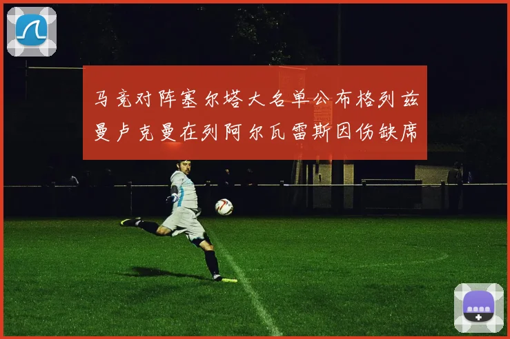 马竞对阵塞尔塔大名单公布格列兹曼卢克曼在列阿尔瓦雷斯因伤缺席