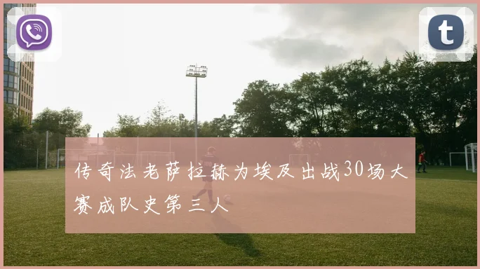 传奇法老萨拉赫为埃及出战30场大赛成队史第三人
