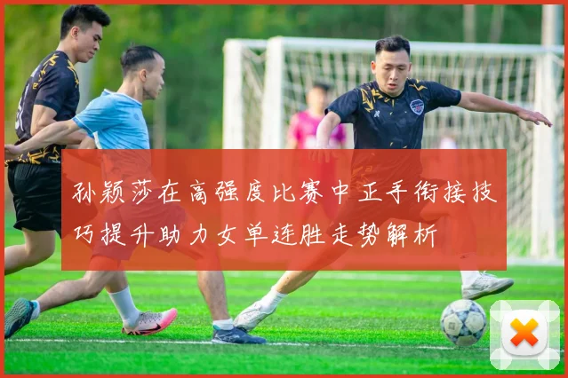 孙颖莎在高强度比赛中正手衔接技巧提升助力女单连胜走势解析