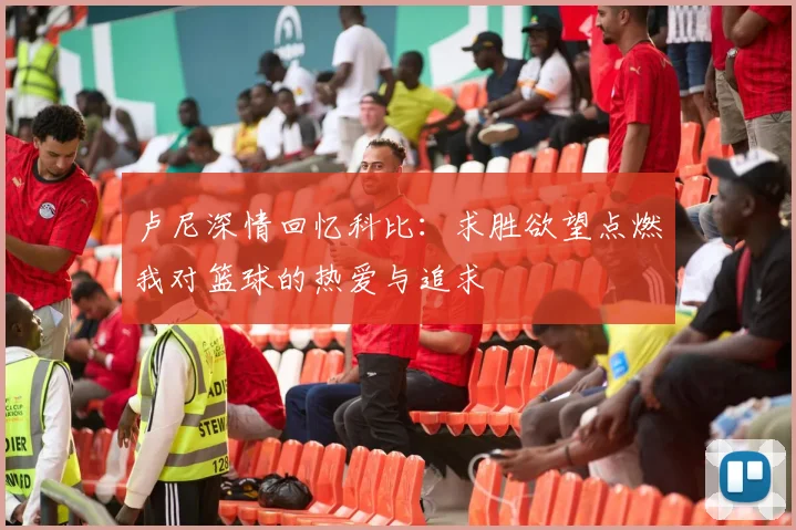卢尼深情回忆科比：求胜欲望点燃我对篮球的热爱与追求