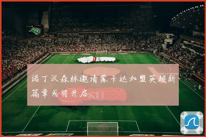 诺丁汉森林邀请蒙卡达加盟英超新篇章或将开启