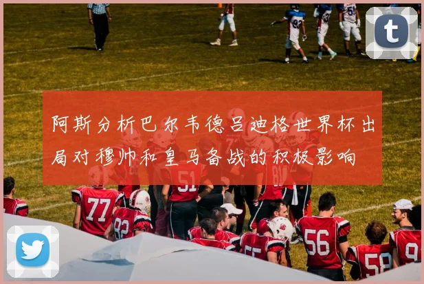 阿斯分析巴尔韦德吕迪格世界杯出局对穆帅和皇马备战的积极影响