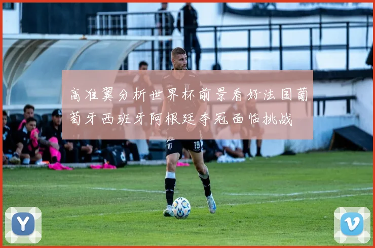 高准翼分析世界杯前景看好法国葡萄牙西班牙阿根廷夺冠面临挑战