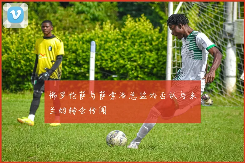 佛罗伦萨与萨索洛总监均否认与米兰的转会传闻