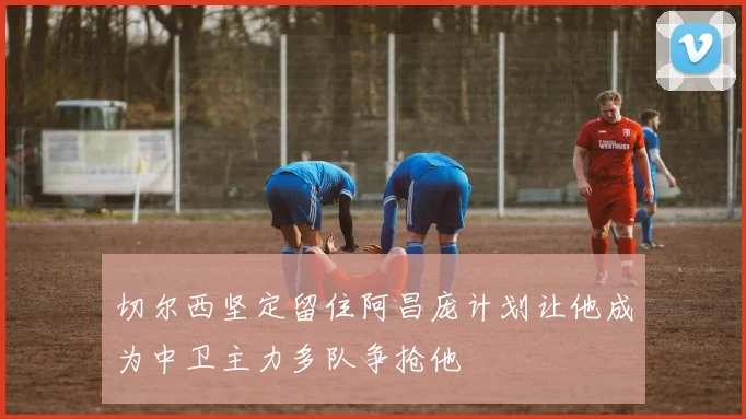切尔西坚定留住阿昌庞计划让他成为中卫主力多队争抢他