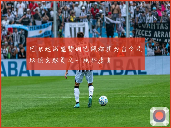 巴尔达诺盛赞姆巴佩称其为当今足坛顶尖球员之一绝非虚言