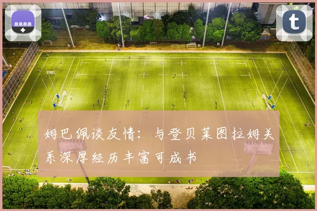 姆巴佩谈友情：与登贝莱图拉姆关系深厚经历丰富可成书