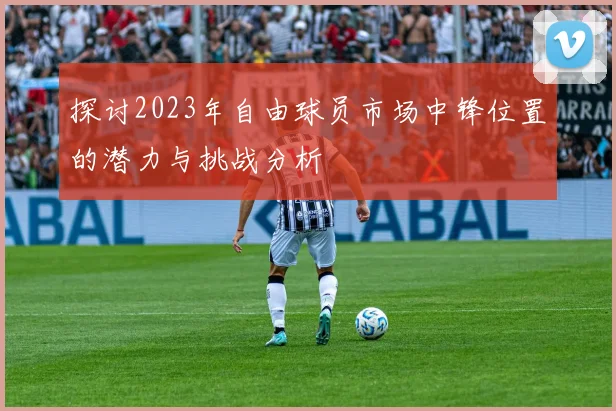 探讨2023年自由球员市场中锋位置的潜力与挑战分析