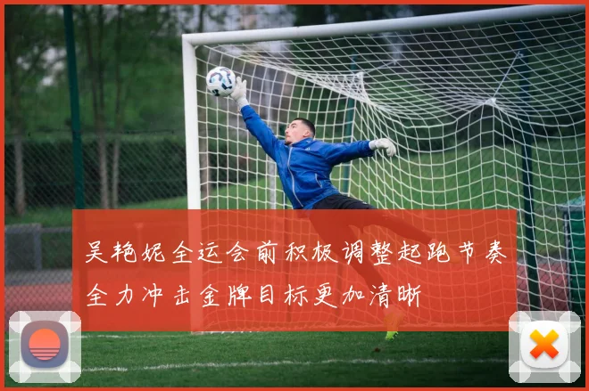 吴艳妮全运会前积极调整起跑节奏全力冲击金牌目标更加清晰