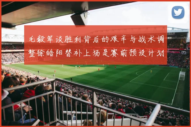 毛毅军谈胜利背后的艰辛与战术调整徐皓阳替补上场是赛前预设计划