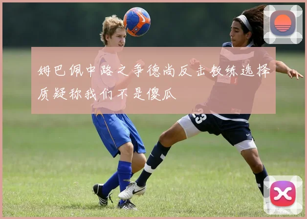 姆巴佩中路之争德尚反击教练选择质疑称我们不是傻瓜