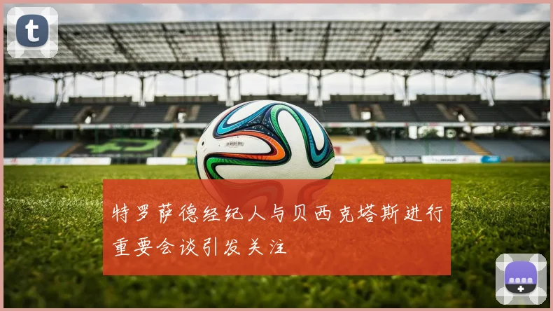 特罗萨德经纪人与贝西克塔斯进行重要会谈引发关注