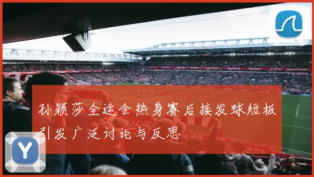 孙颖莎全运会热身赛后接发球短板引发广泛讨论与反思