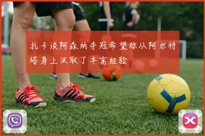 扎卡谈阿森纳夺冠希望称从阿尔特塔身上汲取了丰富经验