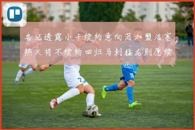名记透露小卡续约意向若加盟活塞热火将不续约回归马刺猛龙则愿续约